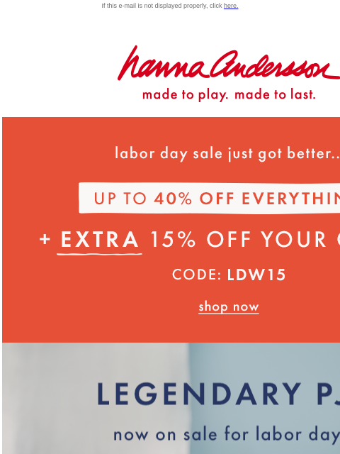 Plus an EXTRA 15% off your order! If this e-mail is not displayed properly, click here. Hanna Andersson | made to play. made to last. Labor day sale just got better... UP TO FORTY PERCENT OFF