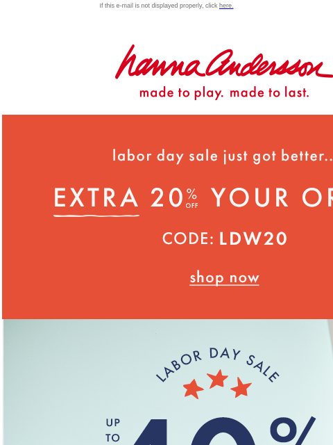 On TOP of up to 40% off everything! If this e-mail is not displayed properly, click here. Hanna Andersson | made to play. made to last. Labor day sale just got better... EXTRA TWENTY PERCENT OFF YOUR