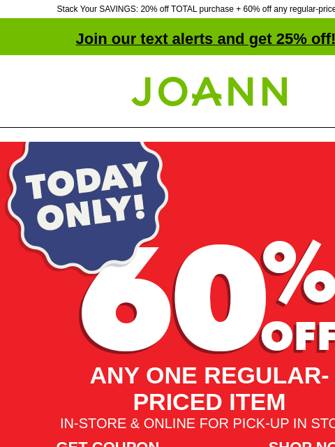 Stack Your SAVINGS: 20% off TOTAL purchase + 60% off any regular-priced item! Join our text alerts and get 25% off! † Joann.com® ANY ONE REGULAR-PRICED ITEM IN-STORE & ONLINE FOR PICK-UP IN STORE