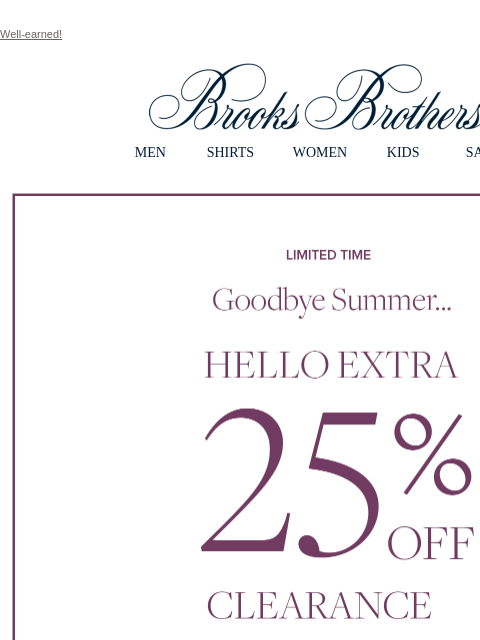 Well-earned! View in web browser Brooks Brothers MEN SHIRTS WOMEN KIDS SALE Limited Time Goodbye Summer... Hello Extra 25% Off Clearance Shop Men Shop Women MEN › SHIRTS › WOMEN › KIDS › SALE › FIND A