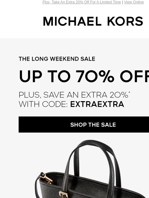 Plus, Take An Extra 20% Off For A Limited Time | View Online MICHAEL KORS THE LONG WEEKEND SALE UP TO 70% OFF PLUS, SAVE AN EXTRA 2O%* WITH CODE: EXTRAEXTRA SHOP THE SALE CHIC VERSTILE AND ON SALE NOW