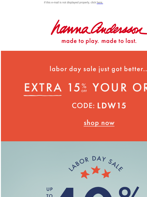 Plus, take an EXTRA 15% OFF your ENTIRE order! If this e-mail is not displayed properly, click here. Hanna Andersson | made to play. made to last. Labor day sale just got better... EXTRA FIFTEEN