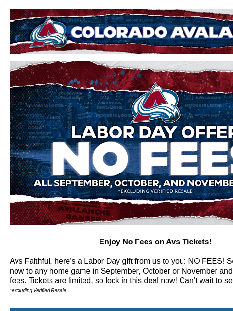 NO FEES on all September, October, and November games! Colorado Avalanche | Official Email Communication from the Colorado Avalanche Labor Day Exclusive Offer – No Fees! Enjoy No Fees on Avs Tickets!