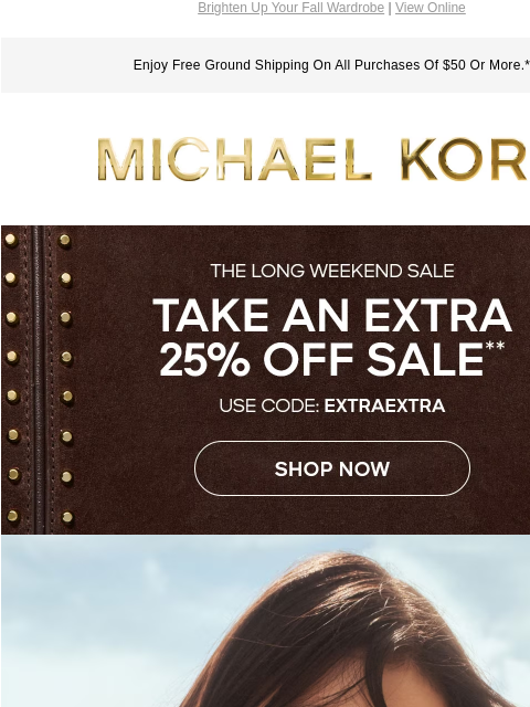 Brighten Up Your Fall Wardrobe | View Online Enjoy Free Ground Shipping On All Purchases Of $50 Or More.* MICHAEL KORS THE LONG WEEKEND SALE TAKE AN EXTRA 25% OFF SALE** USE CODE EXTRAEXTRA SHOP NOW