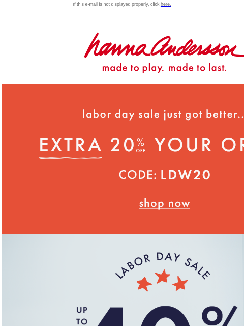 Up to 40% + an EXTRA 20% off If this e-mail is not displayed properly, click here. Hanna Andersson | made to play. made to last. Labor day sale just got better... EXTRA TWENTY PERCENT OFF YOUR ORDER —