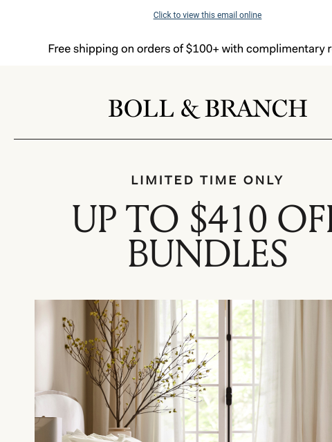 Our top Bundles = your best rest Click to view this email online Free shipping on orders $100+ with complimentary returns. Boll & Branch LIMITED TIME ONLY UP TO $410 OFF BUNDLES Curated for a