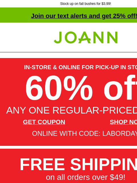 Stock up on fall bushes for $3.99! Join our text alerts and get 25% off! † Joann.com® IN-STORE & ONLINE FOR PICK-UP IN STORE 60% off ANY ONE REGULAR-PRICED ITEM GET COUPON SHOP NOW ONLINE WITH CODE