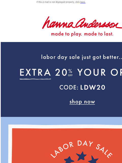 Stack it with the Labor Day Sale - up to 40% off If this e-mail is not displayed properly, click here. Hanna Andersson | made to play. made to last. Labor day sale just got better... EXTRA TWENTY