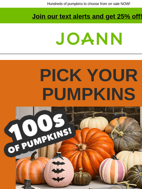 Hundreds of pumpkins to choose from on sale NOW! Join our text alerts and get 25% off! † Joann.com® PICK YOUR PUMPKINS Hundreds of pumpkins. Up to 60% off. From ceramic to stuffed & mirrored to