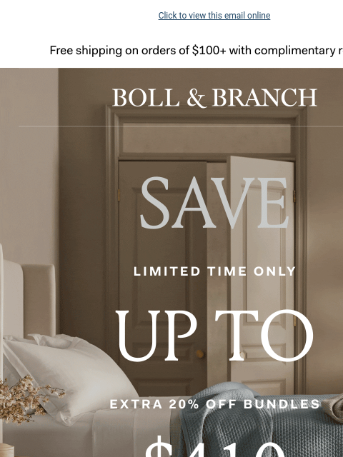 Plus a FREE ($359 value!) gift Click to view this email online Free shipping on orders $100+ with complimentary returns. BOLL & BRANCH SAVE UP TO $410 EXTRA 20% OFF BUNDLES Use code BUNDLE20 SHOP