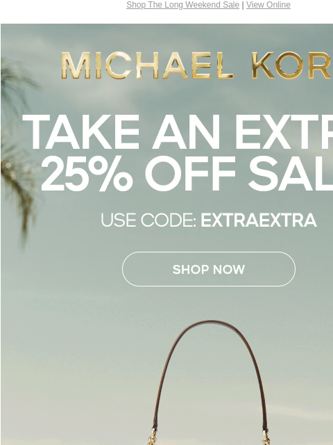 Shop The Long Weekend Sale | View Online MICHAEL KORS TAKE AN EXTRA 25% OFF SALE* USE CODE: EXTRAEXTRA SHOP NOW GIF ONLINE & IN STORE | *TERMS APPLY Facebook Twitter Pinterest Youtube Instagram