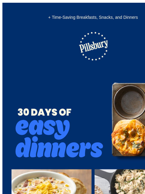 + Time-Saving Breakfasts, Snacks, and Dinners Pillsbury Logo 30 Days Of Easy Dinners; Muffin tin with 3 mini chicken and bacon pot pies Bowl of potato and corn chowder topped with shredded cheese