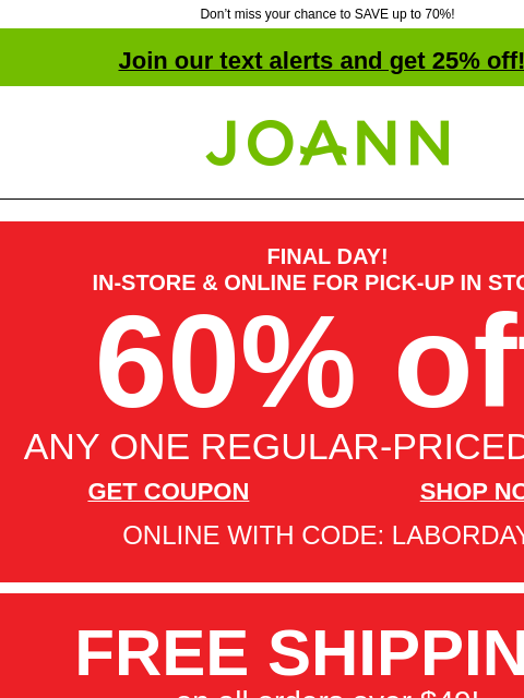 Don't miss your chance to SAVE up to 70%! Join our text alerts and get 25% off! † Joann.com® FINAL DAY! IN-STORE & ONLINE FOR PICK-UP IN STORE 60% off ANY ONE REGULAR-PRICED ITEM GET COUPON