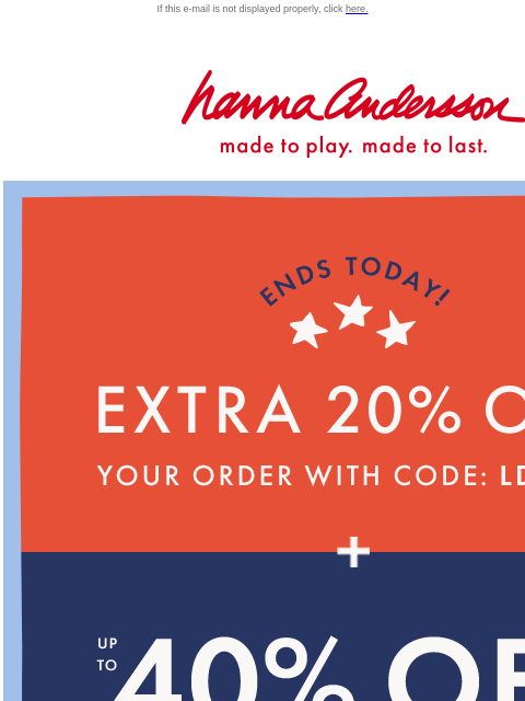 Time is running out to shop the Labor Day Sale! If this e-mail is not displayed properly, click here. Hanna Andersson | made to play. made to last. ENDS TODAY — EXTRA TWENTY PERCENT OFF YOUR ORDER WITH