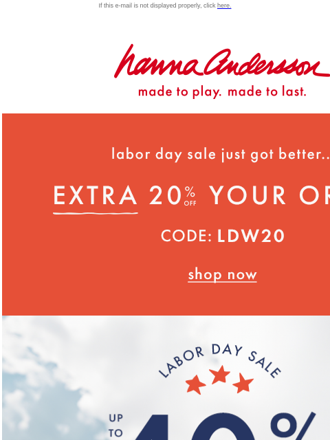 Up to 40% off + your EXTRA 20% off If this e-mail is not displayed properly, click here. Hanna Andersson | made to play. made to last. Labor day sale just got better... EXTRA TWENTY PERCENT OFF YOUR