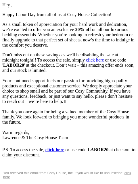 Hey , Happy Labor Day from all of us at Cosy House Collection! As a small token of appreciation for your hard work and dedication, we're excited to offer you an exclusive 20% off on all our