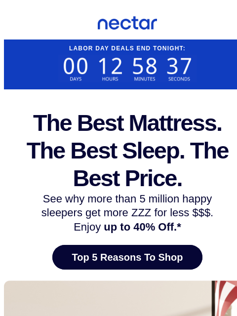 Ends tonight! Up to 40% OFF mattresses.* See why more than 5.5+ million sleepers get more ZZZs for less $$$ with a Nectar mattress (plus free shipping included).+ Nectar Logo Labor Day Deals End