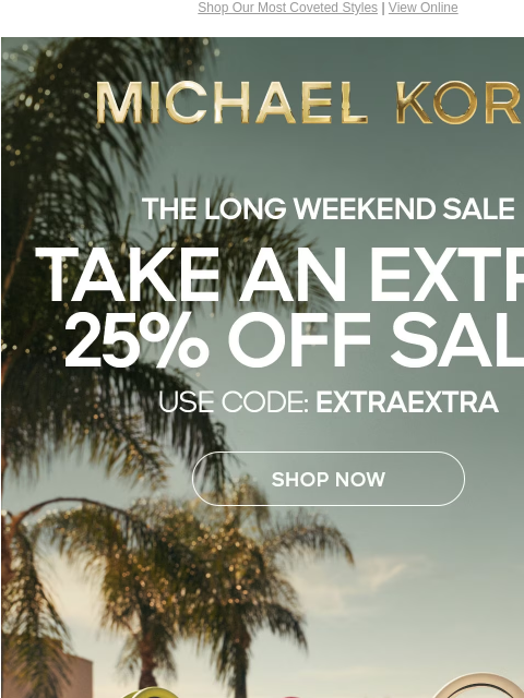 Shop Our Most Coveted Styles | View Online MICHAEL KORS THE LONG WEEKEND SALE TAKE AN EXTRA 25% OFF SALE* USE CODE: EXTRAEXTRA SHOP NOW ONLINE & IN STORE | *TERMS APPLY Facebook Twitter Pinterest