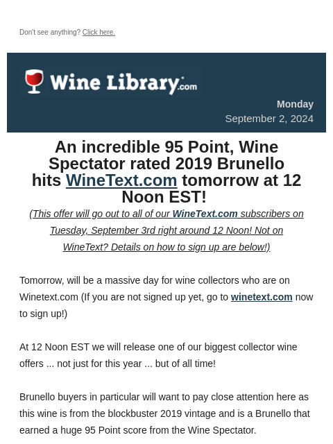 Don't see anything? Click here. Monday September 2, 2024 An incredible 95 Point, Wine Spectator rated 2019 Brunello hits WineText.com tomorrow at 12 Noon EST! (This offer will go out to all of our