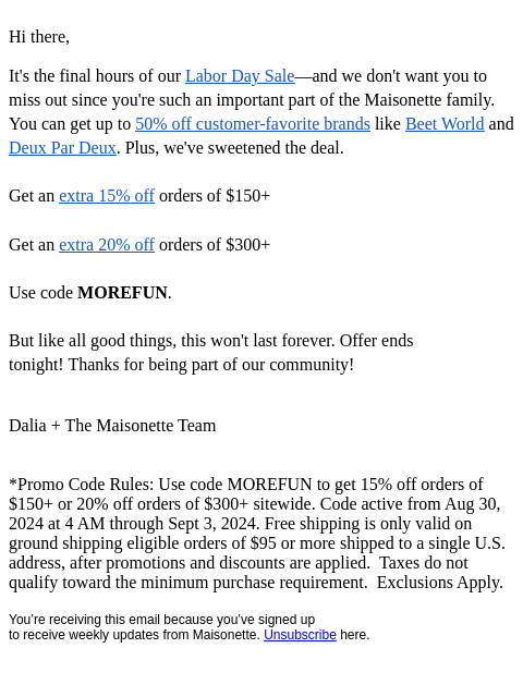 Hi there, It's the final hours of our Labor Day Sale—and we don't want you to miss out since you're such an important part of the Maisonette family. You can get up to 50% off customer-