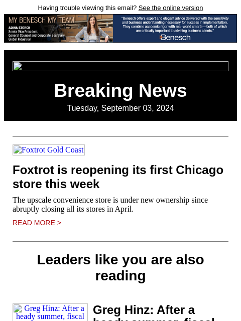 Having trouble viewing this email? See the online version Breaking News Tuesday, September 03, 2024 Foxtrot Gold Coast Foxtrot is reopening its first Chicago store this week The upscale convenience