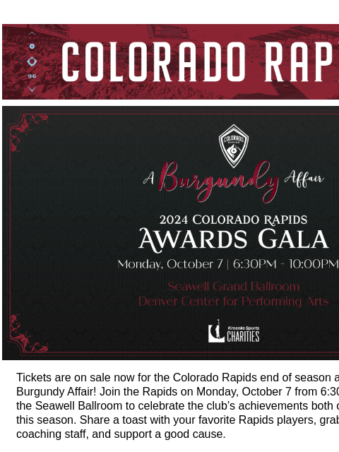 Tickets on Sale Now! CR_Header_600x100.jpg Join the Rapids for the 2024 End of Season Awards Gala: A Burgundy Affair Tickets are on sale now for the Colorado Rapids end of season awards gala, A