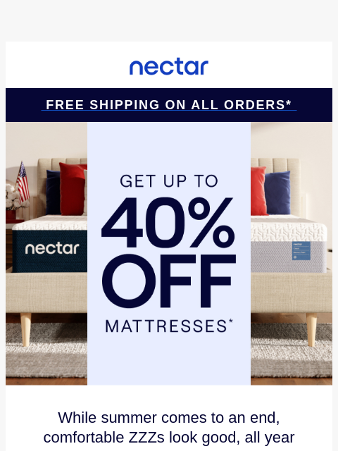 Don't snooze on savings! Up to 40% Off Select Items.* Plus all mattress purchases include our 365-night risk-free home trial & free standard shipping.+ Nectar Logo Free Shipping on all orders*