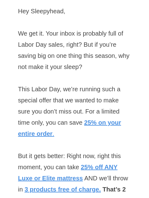 Save 25% on your entire order and get 3 FREE products with any Luxe or Elite model Hey Sleepyhead, We get it. Your inbox is probably full of Labor Day sales, right? But if you're saving big on one