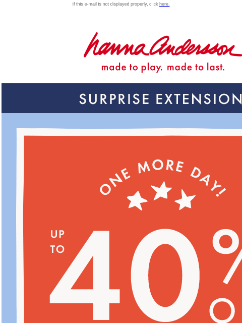 One more chance to shop the Labor Day Sale! If this e-mail is not displayed properly, click here. Hanna Andersson | made to play. made to last. SURPRISE EXTENSION. SHOP NOW. ONE MORE DAY. UP TO FORTY