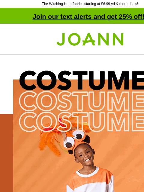 The Witching Hour fabrics starting at $6.99 yd & more deals! Join our text alerts and get 25% off! † Joann.com® One-Stop Scare Shop! New costume fabrics! Can't decide what to be this year?