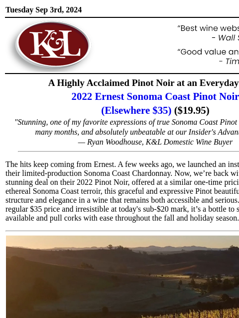 Limited-production Pinot Noir at a must-see price... Tuesday Sep 3rd, 2024 View in Browser KL-emailheader.gif A Highly Acclaimed Pinot Noir at an Everyday Price 2022 Ernest Sonoma Coast Pinot Noir (