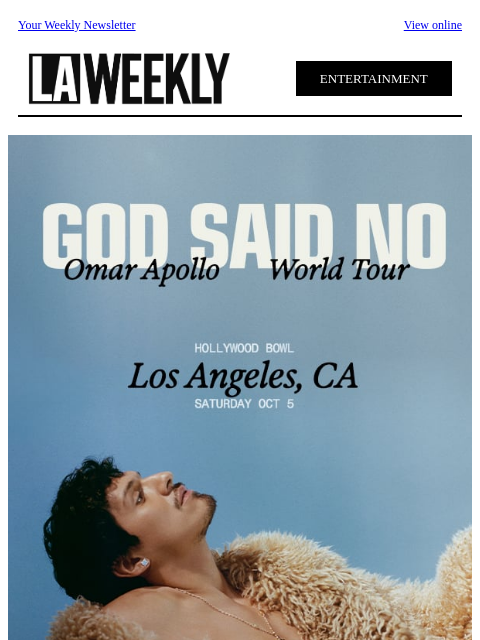 Your Weekly Newsletter View online ENTERTAINMENT Omar Apollo is bringing the God Said No World Tour to the Hollywood Bowl for one night only on Saturday, October 5! Omar Apollo will be joined by