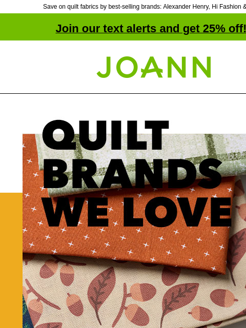 Save on quilt fabrics by best-selling brands: Alexander Henry, Hi Fashion & more! Join our text alerts and get 25% off! † Joann.com® Quilt Brands We Love. Starting at $3.99 yd. Rival designer looks