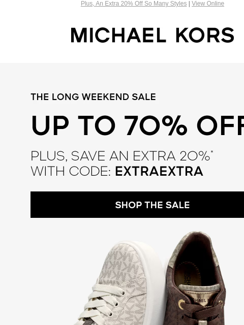 Plus, An Extra 20% Off So Many Styles | View Online MICHAEL KORS THE LONG WEEKEND SALE UP TO 70% OFF PLUS, SAVE AN EXTRA 2O%* WITH CODE: EXTRAEXTRA SHOP THE SALE KICK BACK AND RELAX-SIGNATURE PRINT