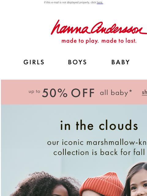 Our iconic cozy knit in all-new styles If this e-mail is not displayed properly, click here. Hanna Andersson | made to play. made to last. Shop girls clothes. Shop boys clothes. Shop baby clothes. Shop