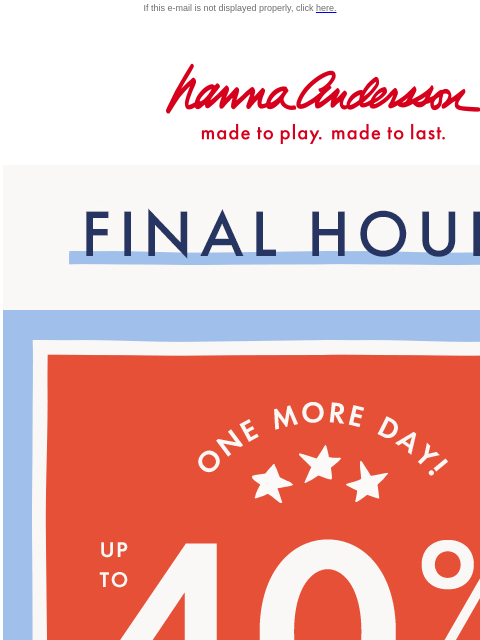 LAST CHANCE to shop the Labor Day Sale! If this e-mail is not displayed properly, click here. Hanna Andersson | made to play. made to last. FINAL HOURS. SHOP NOW. ONE MORE DAY. UP TO FORTY PERCENT OFF