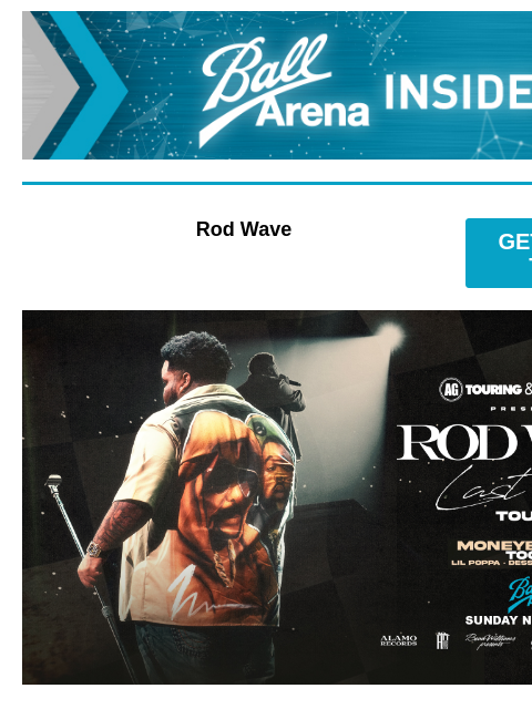 Get Your Tickets Ball Arena Insiders Rod Wave GET PRESALE TICKETS Rod Wave Rod Wave with special guests Moneybagg Yo, Toosii, Lil Poppa, Dess Dior, and Eelmatic Sunday, November 3 at 7:30PM Presale: