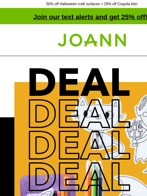 50% off Halloween craft surfaces + 25% off Crayola kits! Join our text alerts and get 25% off! † Joann.com® Starting at $2. POP!™ Halloween Kids' Crafts & Activities. Crayola® Pumpkin