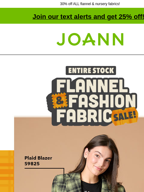 30% off ALL flannel & nursery fabrics! Join our text alerts and get 25% off! † Joann.com® Flannel and Fashion Fabric Sale. Starting at $4.99 yd Create perfectly plaid looks with a variety of