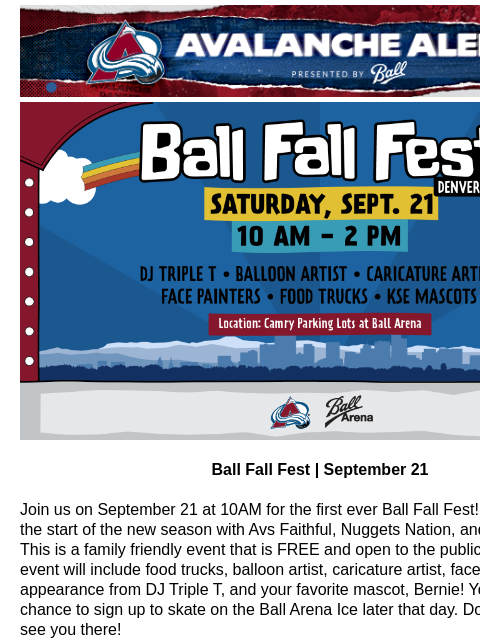 Avalanche Alert | The Official Newsletter for the Colorado Avalanche Ball Fall Fest Ball Fall Fest | September 21 Join us on September 21 at 10AM for the first ever Ball Fall Fest! Come celebrate the