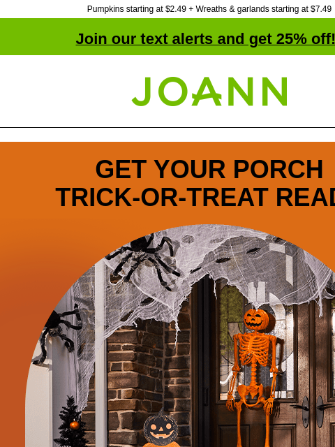 Pumpkins starting at $2.49 + Wreaths & garlands starting at $7.49 Join our text alerts and get 25% off! † Joann.com® GET YOUR PORCH TRICK‑OR‑TREAT READY Halloween Decor Spooky or fun, we've got