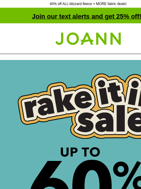 40% off ALL blizzard fleece + MORE fabric deals! Join our text alerts and get 25% off! † Joann.com® Rake it in sale. Up to 60% off. SHOP NOW Fave Fabrics Under $5 ENTIRE STOCK Blizzard Fleece 40% off