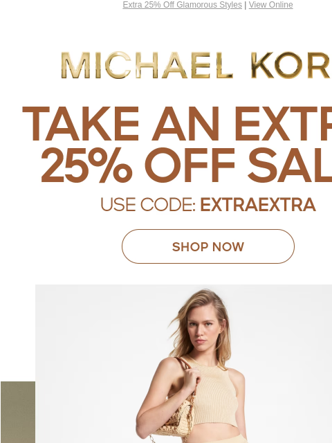 Extra 25% Off Glamorous Styles | View Online MICHAEL KORS TAKE AN EXTRA 25% OFF SALE* USE CODE: EXTRAEXTRA SHOP NOW IMAGE IMAGE IMAGE IMAGE SHOP NOW ONLINE & IN STORE | *TERMS APPLY Facebook