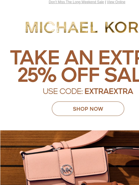 Don't Miss The Long Weekend Sale | View Online MICHAEL KORS TAKE AN EXTRA 25% OFF SALE* USE CODE: EXTRAEXTRA SHOP NOW ONLINE ONLY | *TERMS APPLY Facebook Twitter Pinterest Youtube Instagram