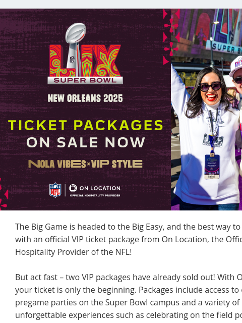 Experience the Super Bowl in NOLA with a VIP Ticket Package View in Browser On Location The Big Game is headed to the Big Easy, and the best way to attend is with an official VIP ticket package from On