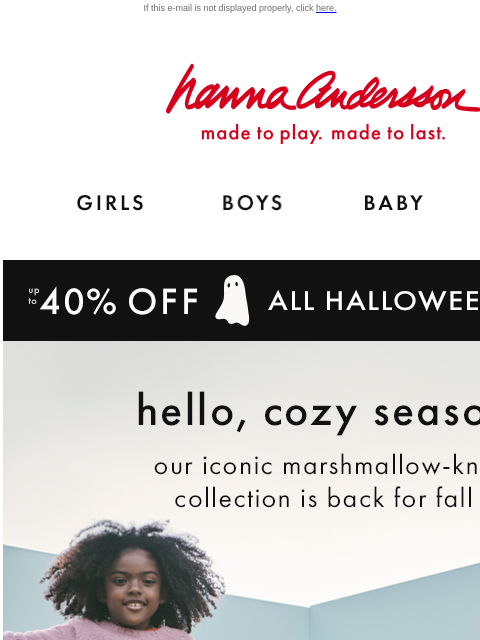 Shop our collection of marshmallow-soft layers If this e-mail is not displayed properly, click here. Hanna Andersson | made to play. made to last. Shop girls clothes. Shop boys clothes. Shop baby