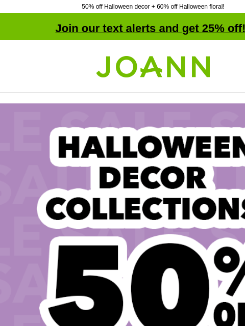 50% off Halloween decor + 60% off Halloween floral! Join our text alerts and get 25% off! † Joann.com® Halloween Decor Collections 50% off. SHOP NOW Bloom Room® Halloween Floral ENTIRE STOCK Bloom Room