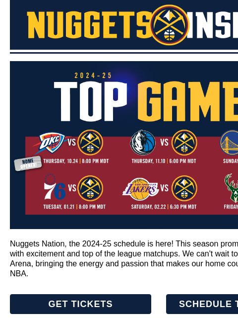 Top Games, Summer Sales & More! Top Games Preview Nuggets Nation, the 2024-25 schedule is here! This season promises to be packed with excitement and top of the league matchups. We can't wait