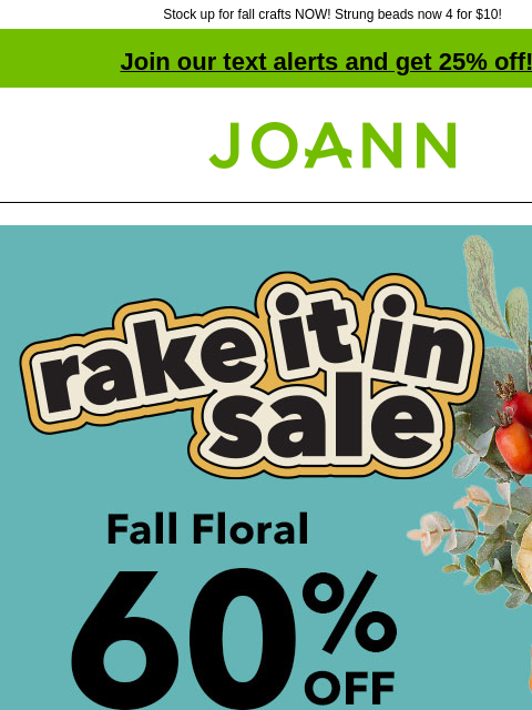 Stock up for fall crafts NOW! Strung beads now 4 for $10! Join our text alerts and get 25% off! † Joann.com® Rake it in sale. Fall Floral 60% off. SHOP NOW Snag these can't-miss deals hildie &