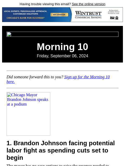 Having trouble viewing this email? See the online version Morning 10 Friday, September 06, 2024 Did someone forward this to you? Sign up for the Morning 10 here. Chicago Mayor Brandon Johnson speaks at